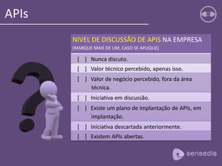 APIs
NIVEL DE DISCUSSÃO DE APIS NA EMPRESA
[MARQUE MAIS DE UM, CASO SE APLIQUE]
[ ] Nunca discuto.
[ ] Valor técnico percebido, apenas isso.
[ ] Valor de negócio percebido, fora da área
técnica.
[ ] Iniciativa em discussão.
[ ] Existe um plano de implantação de APIs, em
implantação.
[ ] Iniciativa descartada anteriormente.
[ ] Existem APIs abertas.
 