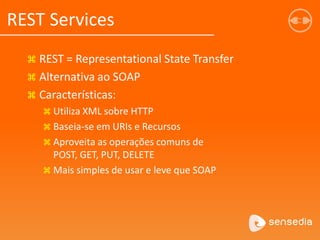  REST = Representational State Transfer
 Alternativa ao SOAP
 Características:
 Utiliza XML sobre HTTP
 Baseia-se em URIs e Recursos
 Aproveita as operações comuns de
POST, GET, PUT, DELETE
 Mais simples de usar e leve que SOAP
REST Services
 