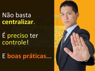 Não basta
centralizar.
É preciso ter
controle!
E boas práticas...
 