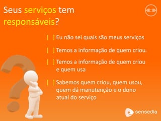 Seus serviços tem
responsáveis?
[ ] Eu não sei quais são meus serviços
[ ] Temos a informação de quem crious
[ ] Temos a informação de quem criou
e quem usa
[ ] Sabemos quem criou, quem usou,
quem dá manutenção e o dono
atual do serviço
 