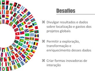  Divulgar resultados e dados
sobre localização e gastos dos
projetos globais
 Permitir a exploração,
transformação e
enriquecimento desses dados
 Criar formas inovadoras de
interação
Desafios
 