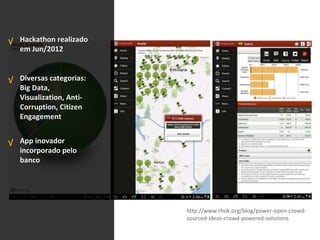 Hackathon realizado
em Jun/2012
Diversas categorias:
Big Data,
Visualization, Anti-
Corruption, Citizen
Engagement
App inovador
incorporado pelo
banco
√
√
√
http://www.rhok.org/blog/power-open-crowd-
sourced-ideas-crowd-powered-solutions
 