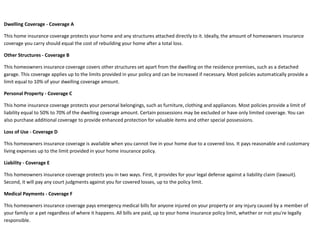Dwelling Coverage - Coverage A

This home insurance coverage protects your home and any structures attached directly to it. Ideally, the amount of homeowners insurance
coverage you carry should equal the cost of rebuilding your home after a total loss.

Other Structures - Coverage B

This homeowners insurance coverage covers other structures set apart from the dwelling on the residence premises, such as a detached
garage. This coverage applies up to the limits provided in your policy and can be increased if necessary. Most policies automatically provide a
limit equal to 10% of your dwelling coverage amount.

Personal Property - Coverage C

This home insurance coverage protects your personal belongings, such as furniture, clothing and appliances. Most policies provide a limit of
liability equal to 50% to 70% of the dwelling coverage amount. Certain possessions may be excluded or have only limited coverage. You can
also purchase additional coverage to provide enhanced protection for valuable items and other special possessions.

Loss of Use - Coverage D

This homeowners insurance coverage is available when you cannot live in your home due to a covered loss. It pays reasonable and customary
living expenses up to the limit provided in your home insurance policy.

Liability - Coverage E

This homeowners insurance coverage protects you in two ways. First, it provides for your legal defense against a liability claim (lawsuit).
Second, it will pay any court judgments against you for covered losses, up to the policy limit.

Medical Payments - Coverage F

This homeowners insurance coverage pays emergency medical bills for anyone injured on your property or any injury caused by a member of
your family or a pet regardless of where it happens. All bills are paid, up to your home insurance policy limit, whether or not you're legally
responsible.
 