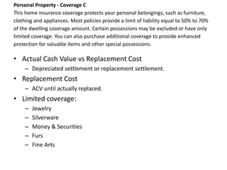 Personal Property - Coverage C
This home insurance coverage protects your personal belongings, such as furniture,
clothing and appliances. Most policies provide a limit of liability equal to 50% to 70%
of the dwelling coverage amount. Certain possessions may be excluded or have only
limited coverage. You can also purchase additional coverage to provide enhanced
protection for valuable items and other special possessions.

• Actual Cash Value vs Replacement Cost
     – Depreciated settlement or replacement settlement.
• Replacement Cost
     – ACV until actually replaced.
• Limited coverage:
     –   Jewelry
     –   Silverware
     –   Money & Securities
     –   Furs
     –   Fine Arts
 