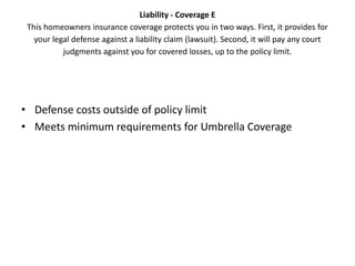 Liability - Coverage E
 This homeowners insurance coverage protects you in two ways. First, it provides for
   your legal defense against a liability claim (lawsuit). Second, it will pay any court
           judgments against you for covered losses, up to the policy limit.




• Defense costs outside of policy limit
• Meets minimum requirements for Umbrella Coverage
 