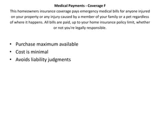 Medical Payments - Coverage F
This homeowners insurance coverage pays emergency medical bills for anyone injured
 on your property or any injury caused by a member of your family or a pet regardless
of where it happens. All bills are paid, up to your home insurance policy limit, whether
                            or not you're legally responsible.



• Purchase maximum available
• Cost is minimal
• Avoids liability judgments
 