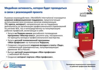 Медийная активность, которая будет проводиться
в связи с реализацией проекта
В рамках взаимодействия с WorldSkills International планируется
широкая информационная поддержка, предполагающая
использование всех основных каналов коммуникации
(TV, пресса, интернет), направленная как на поддержку
деятельности по организации профессиональных соревнований
по системе WSI, так и непосредственно на популяризацию
рабочих профессий, включающая в себя:
  • Запуск на Первом канале российского телевидения
    программы «Мастер-класс», реалити-шоу, построенного
    по принципу конкурса профессионального мастерства.
  • Запуск детской телевизионной программы
    «Моя профессия» на телеканале Карусель.
  • Создание специального издания-вкладки в газету «Труд»,
    с ежемесячной периодичностью, популяризирующее
    движение WS в России.
  • Выпуск детской энциклопедии «Моя профессия»
    с эмблемой WS-Russia.
  • Создание интернет портала «Моя профессия».


                                                                  Проведение национального чемпионата
                                                                      по рабочим профессиям WorldSkills
 