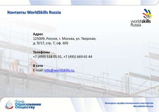 Контакты WorldSkills Russia



            Адрес
            125009, Россия, г. Москва, ул. Тверская,
            д. 9/17, стр. 7, оф. 605

            Телефоны
            +7 (499) 518 05 01, +7 (495) 669 65 44

            В сети
            E-mail: info@worldskills.ru




                                                       Конкурсы профессионального мастерства
                                                                            WorldSkills Russia
 