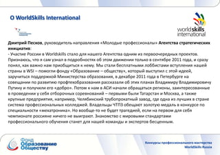 О WorldSkills International


Дмитрий Песков, руководитель направления «Молодые профессионалы» Агентства стратегических
инициатив:
- Участие России в Worldskills стало для нашего Агентства одним из первоочередных проектов.
Признаюсь, что я сам узнал в подробностях об этом движении только в сентябре 2011 года, и сразу
понял, как важно нам приобщиться к нему. Мы стали бесплатными лоббистами вступления нашей
страны в WSI – помогли фонду «Образование – обществу», который выступил с этой идеей,
заручиться поддержкой Министерства образования, в декабре 2011 года в Петербурге на
совещании по развитию профтехобразования рассказали об этих планах Владимиру Владимировичу
Путину и получили его «добро». Потом к нам в АСИ начали обращаться регионы, заинтересованные
в проведении у себя отборочных соревнований – первыми были Татарстан и Москва, а также
крупные предприятия, например, Челябинский трубопрокатный завод, где одна из лучших в стране
система профессиональных колледжей. Владельцы ЧТПЗ обещают золотую медаль в конкурсе по
специальности «мехатроника». Но вообще-то не будет трагедией, если на первом для себя
чемпионате россияне ничего не выиграют. Знакомство с мировыми стандартами
профессионального обучения станет для нашей команды и экспертов бесценным.



                                                                Конкурсы профессионального мастерства
                                                                                     WorldSkills Russia
 