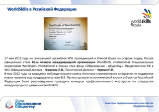 WorldSkills в Рссийской Федерации




17 мая 2012 года на генеральной ассамблее WSI, проходившей в Южной Корее на острове Чеджу, Россия
официально стала 60-м членом международной организации WorldSkills International. Национальным
оператором WorldSkills International в России стал фонд «Образование - обществу». Представители РФ в
WSI: Официальный делегат - Фролова Л.В., Технический Делегат – Черных П.П.
В мае 2012 года на заседании наблюдательного совета Агентства стратегических инициатив по поддержке
новых проектов под председательством В.В. Путина органам исполнительной власти субъектов Российской
Федерации было рекомендовано проводить конкурсы профессионального мастерства по стандартам
международного движения WorldSkills.




                                                                   Конкурсы профессионального мастерства
                                                                                        WorldSkills Russia
 