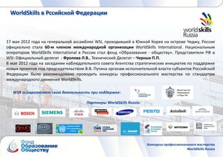 WorldSkills в Рссийской Федерации



17 мая 2012 года на генеральной ассамблее WSI, проходившей в Южной Корее на острове Чеджу, Россия
официально стала 60-м членом международной организации WorldSkills International. Национальным
оператором WorldSkills International в России стал фонд «Образование - обществу». Представители РФ в
WSI: Официальный делегат - Фролова Л.В., Технический Делегат – Черных П.П.
В мае 2012 года на заседании наблюдательного совета Агентства стратегических инициатив по поддержке
новых проектов под председательством В.В. Путина органам исполнительной власти субъектов Российской
Федерации было рекомендовано проводить конкурсы профессионального мастерства по стандартам
международного движения WorldSkills.

   WSR осуществляет свою деятельность при поддержке:

                                      Партнеры WorldSkills Russia:




                                                                     Конкурсы профессионального мастерства
                                                                                          WorldSkills Russia
 