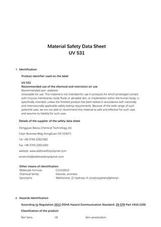 Material Safety Data Sheet
UV 531
1. Identification
Product identifier used on the label
UV 531
Recommended use of the chemical and restriction on use
Recommended use*: stabilizer
Unsuitable for use: This material is not intended for use in products for which prolonged contact
with mucous membranes, body fluids or abraded skin, or implantation within the human body, is
specifically intended, unless the finished product has been tested in accordance with nationally
and internationally applicable safety testing requirements. Because of the wide range of such
potential uses, we are not able to recommend this material as safe and effective for such uses
and assume no liability for such uses.
Details of the supplier of the safety data sheet
Dongguan Baoxu Chemical Technology.,ltd.
Caijin Business Bldg DongGuan CN 523071
Tel +86 0769 22821082
Fax +86 0769 22821083
website: www.additivesforpolymer.com
email:info@additivesforpolymer.com
Other means of identification
Molecular formula: C21H26O3
Chemical family: ketones, aromatic
Synonyms: Methanone, [2-hydroxy-4-(octyloxy)phenyl]phenyl-
2. Hazards Identification
According to Regulation 2012 OSHA Hazard Communication Standard; 29 CFR Part 1910.1200
Classification of the product
Skin Sens. 1B Skin sensitization
 