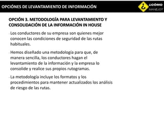 OPCIÓN 3. METODOLOGÍA PARA LEVANTAMIENTO Y
CONSOLIDACIÓN DE LA INFORMACIÓN IN HOUSE
- Los conductores de su empresa son quienes mejor
conocen las condiciones de seguridad de las rutas
habituales.
- Hemos diseñado una metodología para que, de
manera sencilla, los conductores hagan el
levantamiento de la información y la empresa lo
consolide y realice sus propios rutogramas.
- La metodología incluye los formatos y los
procedimientos para mantener actualizados los análisis
de riesgo de las rutas.
OPCIÓNES DE LEVANTAMIENTO DE INFORMACIÓN
 