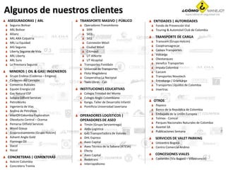 Algunos de nuestros clientes
ASEGURADORAS | ARL
Seguros Bolívar
ARL Bolívar
Allianz
ARL AXA Colpatria
ARL La Equidad
AIG Seguros
Liberty Seguros de Vida
ARL Liberty
ARL Sura
La Previsora Seguros
MINEROS | OIL & GAS| INGENIEROS
Grupo Endesa (Codensa – Emgesa)
Carbones del Cerrejón
Consorcio Rubiales
Equión Energía Ltd
Gas Natural ESP
Sahara Oilfield Services
PetroWorks
Ingeniería de Vías
Andina de Petróleos
InterOil Colombia Exploration
Oleoducto Central – Ocensa
Pemarsa Oilfield Services
Wood Group
Ecoprocesamiento (Grupo Holcim)
Ashanti Anglo Gold
Flamingo Oil
Slacol
Hocol
CONCRETERAS | CEMENTERAS
Holcim Colombia
Concretera Tremix
TRANSPORTE MASIVO | PÚBLICO
Operadores Transmilenio
SI99
SI03
SI02
Connexión Móvil
Ciudad Móvil
Citimovil
UT AlNorte
UT Alcapital
Transportes Fontibón
Universal de Transportes
Flota Magdalena
Cooperativa La Nacional
Taxis Libres - Cali
INSTITUCIONES EDUCATIVAS
Colegio Trinidad del Monte
Colegio Anglo Colombiano
Kanga, Taller de Desarrollo Infantil
Pontificia Universidad Javeriana
OPERADORES LOGÍSTICOS |
OPERADORES DE ASEO
Timón (Grupo Servientrega)
Aldía Logística
G4S Transportadora de Valores
DHL Express
Aseo Capital
Aseo Técnico de la Sabana (ATESA)
Efecty
Aseo Capital
Redetrans
Interrapidísimo
ENTIDADES | AUTORIDADES
Fondo de Prevención Vial
Touring & Automóvil Club de Colombia
TRANSPORTE DE CARGA
Transcem (Grupo Holcim)
Cooptransagrecar
Cemex Transportes
Volcarga
Oleotanques
Venefco Transportes
Impala Colombia
Carcem
Transportes Novotech
Entrekarga / Grankarga
Transportes Líquidos de Colombia
Invertrac
OTROS
Pepsico
Banco de la República de Colombia
Embajada de la Unión Europea
Telmex - Comcel
Parques Nacionales Naturales de Colombia
Avantel SA
Publicaciones Semana
SERVICIOS DE VALET PARKING
Unicentro Bogotá
Centro Comercial Andino
CONCESIONES VIALES
Coviandes (Vía Bogotá – Villavicencio)
 