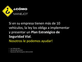 Si en su empresa tienen más de 10
vehículos, la ley los obliga a implementar
y presentar un Plan Estratégico de
Seguridad Vial.
Nosotros le podemos ayudar!
• Ley 1503 de 2011
• Decreto 2851 de 2013
• Resolución MinTransporte 1565 de 2014
 