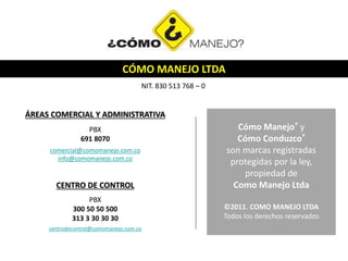 CÓMO MANEJO LTDA
NIT. 830 513 768 – 0
ÁREAS COMERCIAL Y ADMINISTRATIVA
PBX
691 8070
comercial@comomanejo.com.co
info@comomanejo.com.co
CENTRO DE CONTROL
PBX
300 50 50 500
313 3 30 30 30
centrodecontrol@comomanejo.com.co
Cómo Manejo® y
Cómo Conduzco®
son marcas registradas
protegidas por la ley,
propiedad de
Como Manejo Ltda
©2011. COMO MANEJO LTDA
Todos los derechos reservados
 