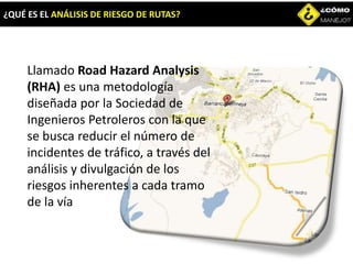 ¿QUÉ ES EL ANÁLISIS DE RIESGO DE RUTAS?
Llamado Road Hazard Analysis
(RHA) es una metodología
diseñada por la Sociedad de
Ingenieros Petroleros con la que
se busca reducir el número de
incidentes de tráfico, a través del
análisis y divulgación de los
riesgos inherentes a cada tramo
de la vía
 