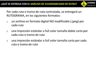 Por cada ruta o tramo de ruta contratado, se entregará un
RUTOGRAMA, en los siguientes formatos:
1. un archivo en formato digital NO modificable (.jpeg) por
cada ruta
2. una impresión estándar a full color tamaño doble carta por
cada ruta o tramo de ruta
3. una impresión estándar a full color tamaño carta por cada
ruta o tramo de ruta
¿QUÉ SE ENTREGA CON EL ANÁLISIS DE VULNERABILIDAD DE RUTAS?
 