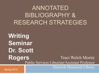 ANNOTATED
          BIBLIOGRAPHY &
       RESEARCH STRATEGIES

   Writing
   Seminar
   Dr. Scott
   Rogers                           Traci Welch Moritz
              Public Services Librarian/Assistant Professor
                                Heterick Memorial Library
Spring 2012
 