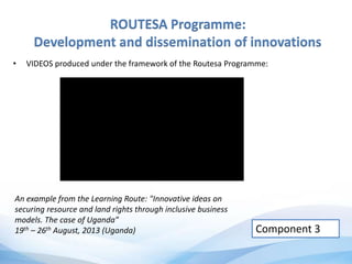 ROUTESA Programme:
Development and dissemination of innovations
• VIDEOS produced under the framework of the Routesa Programme:
Component 3
An example from the Learning Route: "Innovative ideas on
securing resource and land rights through inclusive business
models. The case of Uganda”
19th – 26th August, 2013 (Uganda)
 