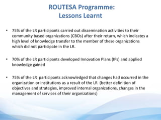 ROUTESA Programme:
Lessons Learnt
• 75% of the LR participants carried out dissemination activities to their
community based organizations (CBOs) after their return, which indicates a
high level of knowledge transfer to the member of these organizations
which did not participate in the LR.
• 70% of the LR participants developed Innovation Plans (IPs) and applied
knowledge gained
• 75% of the LR participants acknowledged that changes had occurred in the
organization or institutions as a result of the LR (better definition of
objectives and strategies, improved internal organizations, changes in the
management of services of their organizations)
 