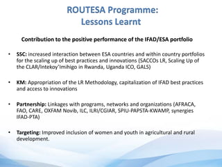 ROUTESA Programme:
Lessons Learnt
Contribution to the positive performance of the IFAD/ESA portfolio
• SSC: increased interaction between ESA countries and within country portfolios
for the scaling up of best practices and innovations (SACCOs LR, Scaling Up of
the CLAR/Intekoy’Imihigo in Rwanda, Uganda ICO, GALS)
• KM: Appropriation of the LR Methodology, capitalization of IFAD best practices
and access to innovations
• Partnership: Linkages with programs, networks and organizations (AFRACA,
FAO, CARE, OXFAM Novib, ILC, ILRI/CGIAR, SPIU-PAPSTA-KWAMP, synergies
IFAD-PTA)
• Targeting: Improved inclusion of women and youth in agricultural and rural
development.
 