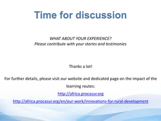 Time for discussion
WHAT ABOUT YOUR EXPERIENCE?
Please contribute with your stories and testimonies
Thanks a lot!
For further details, please visit our website and dedicated page on the impact of the
learning routes:
http://africa.procasur.org
http://africa.procasur.org/en/our-work/innovations-for-rural-development
 