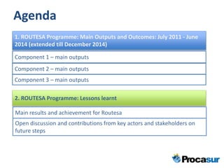 Agenda
1. ROUTESA Programme: Main Outputs and Outcomes: July 2011 - June
2014 (extended till December 2014)
Component 1 – main outputs
Component 2 – main outputs
Component 3 – main outputs
2. ROUTESA Programme: Lessons learnt
Main results and achievement for Routesa
Open discussion and contributions from key actors and stakeholders on
future steps
 