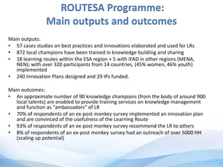 ROUTESA Programme:
Main outputs and outcomes
Main outputs:
• 57 cases studies on best practices and innovations elaborated and used for LRs
• 872 local champions have been trained in knowledge building and sharing
• 18 learning routes within the ESA region + 5 with IFAD in other regions (MENA,
NEN); with over 320 participants from 14 countries, (45% women, 46% youth)
implemented
• 240 Innovation Plans designed and 29 IPs funded.
Main outcomes:
• An approximate number of 90 knowledge champions (from the body of around 900
local talents) are enabled to provide training services on knowledge management
and function as “ambassadors” of LR
• 70% of respondents of an ex-post monkey survey implemented an innovation plan
and are convinced of the usefulness of the Learning Route
• 93% of respondents of an ex-post monkey survey recommend the LR to others
• 8% of respondents of an ex-post monkey survey had an outreach of over 5000 HH
(scaling up potential)
 