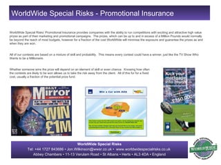 WorldWide Special Risks’ Promotional Insurance provides companies with the ability to run competitions with exciting and attractive high value prizes as part of their marketing and promotional campaigns.  The prizes, which can be up to and in excess of a Million Pounds would normally be beyond the reach of most budgets, however for a fraction of the cost WorldWide will minimise the exposure and guarantee the prizes as and when they are won. All of our contests are based on a mixture of skill and probability.  This means every contest could have a winner, just like the TV Show Who Wants to be a Millionaire. Whether someone wins the prize will depend on an element of skill or even chance.  Knowing how often  the contests are likely to be won allows us to take the risk away from the client.  All of this for for a fixed  cost, usually a fraction of the potential prize fund.  WorldWide Special Risks - Promotional Insurance 