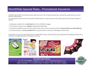 WorldWide Special Risks
Tel: +44 1727 843686 • info@wwsr.co.uk • www.worldwidespecialrisks.co.uk
Abbey Chambers • 11-13 Verulam Road • St Albans • Herts • AL3 4DA • England
WorldWide Special Risks’ Promotional Insurance takes the risk out of an exciting promotional offer, ensuring that a great promotion, does not
become a costly exercise.
Our Promotional Insurance and Fixed Fee solutions enable brands to run sales promotions with an offer beyond that of the brands budget, for
example;
• A skill based competition like the Ulster Bank Kick to Win a €250,000 mortgage
• A Free Product Coupon as run by Colgate for National Oral Health Week
• An Instant Win probability scratch card, with a large number of prizes as the case study enclosed for Russian Electronics retailer Eldorado
• A Free Gift promotion, as wine brand Bella Vie ran giving all customers a free copy of OK! Magazine with purchase.
Underwritten at Lloyd’s the world’s largest insurance market WSR is used to working with high profile, global brands managing promotional risk to
ensure that a successful promotion is not always a costly one.
WorldWide Special Risks - Promotional Insurance
 