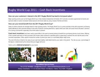 Rugby World Cup 2011 – Cash Back Incentives
How can your customers’ interest in the 2011 Rugby World Cup lead to increased sales?
Major sporting events such as the Rugby World Cup in New Zealand (September & October 2011) provide a lucrative opportunity for brands and
sponsors alike to receive increased media exposure and boost sales by using a topical, themed promotion.

How can your brand benefit from the 2011 Rugby World Cup?
Sales of certain products are strongly linked to major sporting events. The Rugby World Cup is a prime example of this with supporters purchasing
habits affected by their personal interest in the event. Products including televisions, replica shirts even beer and snack foods will peak in advance
of or during a tournament, especially if the home nation is present.

Cash back incentives have been used to great effect in the past by brands looking to benefit from purchasing trends at such times. Offering
a full or partial cash-back on their purchase if the chosen nation achieves a specified goal is a great way to achieve this and ride the wave of the
countries expectation. Other options include the number of points your team or a nominated player might score.

The cost of the fee is linked to the value of your cash back liability, itself determined by your sales in the period. The rate you pay, a percentage of
this figure, is determined by the chance that your trigger will occur.

Talk to us for a tailored proposal for your brand.




                                            +                                                    =
                                           WorldWide Special Risks
                    Tel: 01727 843686 • info@wwsr.co.uk • www.worldwidespecialrisks.co.uk
                 Abbey Chambers • 11-13 Verulam Road • St Albans • Herts • AL3 4DA • England
 