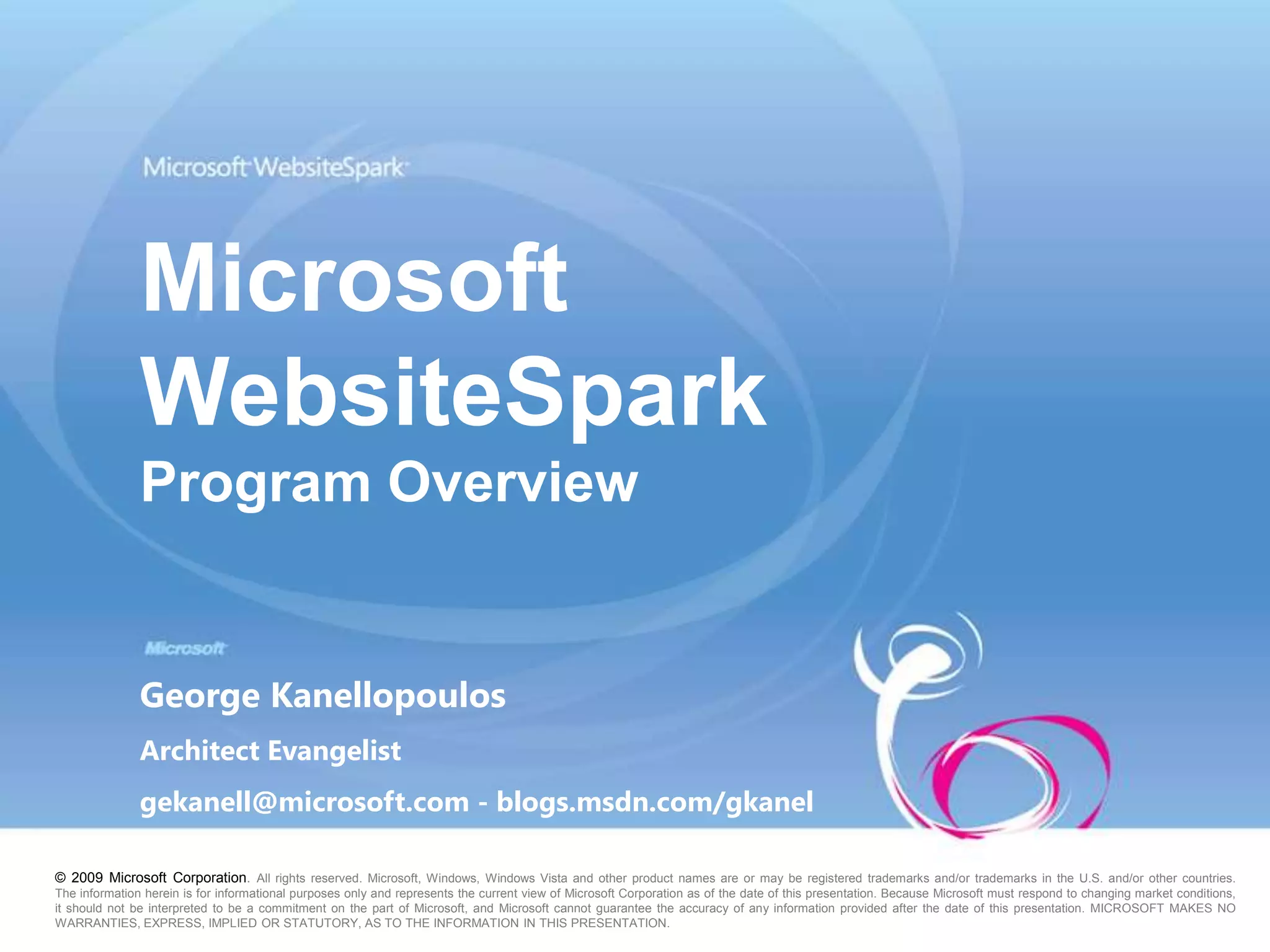Microsoft WebsiteSparkProgram OverviewGeorge KanellopoulosArchitect Evangelistgekanell@microsoft.com - blogs.msdn.com/gkanel © 2009 Microsoft Corporation. All rights reserved. Microsoft, Windows, Windows Vista and other product names are or may be registered trademarks and/or trademarks in the U.S. and/or other countries. The information herein is for informational purposes only and represents the current view of Microsoft Corporation as of the date of this presentation. Because Microsoft must respond to changing market conditions, it should not be interpreted to be a commitment on the part of Microsoft, and Microsoft cannot guarantee the accuracy of any information provided after the date of this presentation. MICROSOFT MAKES NO WARRANTIES, EXPRESS, IMPLIED OR STATUTORY, AS TO THE INFORMATION IN THIS PRESENTATION.