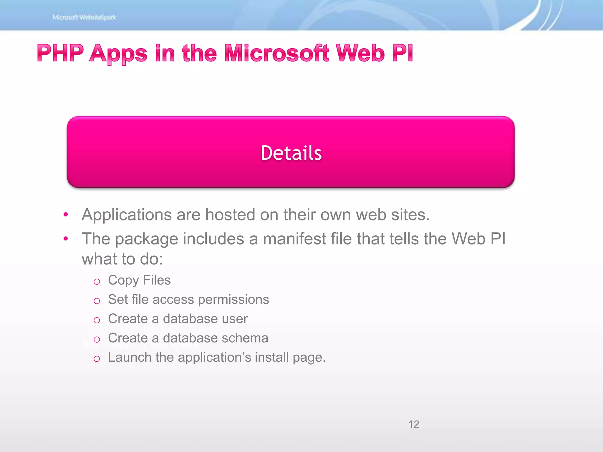 Details PHP Apps in the Microsoft Web PIApplications are hosted on their own web sites.The package includes a manifest file that tells the Web PI what to do:Copy FilesSet file access permissionsCreate a database userCreate a database schemaLaunch the application’s install page.12