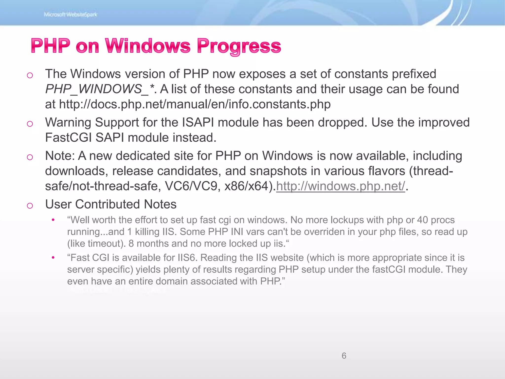 PHP on Windows ProgressThe Windows version of PHP now exposes a set of constants prefixed PHP_WINDOWS_*. A list of these constants and their usage can be found at http://docs.php.net/manual/en/info.constants.phpWarning Support for the ISAPI module has been dropped. Use the improved FastCGI SAPI module instead. Note: A new dedicated site for PHP on Windows is now available, including downloads, release candidates, and snapshots in various flavors (thread-safe/not-thread-safe, VC6/VC9, x86/x64).http://windows.php.net/. User Contributed Notes“Well worth the effort to set up fast cgi on windows. No more lockups with php or 40 procs running...and 1 killing IIS. Some PHP INI vars can&apos;t be overriden in your php files, so read up (like timeout). 8 months and no more locked up iis.““Fast CGI is available for IIS6. Reading the IIS website (which is more appropriate since it is server specific) yields plenty of results regarding PHP setup under the fastCGI module. They even have an entire domain associated with PHP.”6