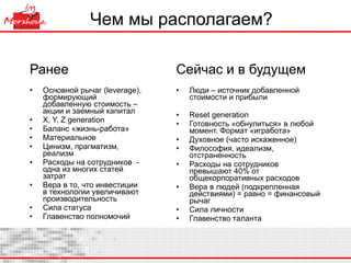 Чем мы располагаем?  Ранее Основной рычаг ( leverage) , формирующий добавленную стоимость  –  акции и заемный капитал X, Y, Z generation Баланс «жизнь-работа» Материальное Цинизм, прагматизм, реализм  Расходы на сотрудников  - одна из многих статей затрат Вера в то, что инвестиции в технологии увеличивают производительность Сила статуса Главенство полномочий Сейчас и в будущем Люди – источник добавленной стоимости и прибыли Reset generation Готовность «обнулиться» в любой момент. Формат «игработа» Духовное (часто искаженное) Философия, идеализм, отстраненность Расходы на сотрудников превышают 40% от общекорпоративных расходов Вера в людей (подкрепленная действиями) = равно = финансовый рычаг  Сила личности Главенство таланта 