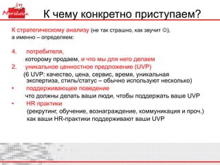 К чему конкретно приступаем? К стратегическому анализу   (не так страшно, как звучит   ),  а именно – определяем: потребителя,  которому продаем,  и что мы для него делаем 2.   уникальное ценностное предложение ( UVP) (6  UVP : качество, цена, сервис, время, уникальная  экспертиза, стиль/статус – обычно используют несколько) поддерживающее поведение   что должны делать ваши люди, чтобы поддержать ваше  UVP HR  практики   (рекрутинг, обучение, вознаграждение, коммуникация и проч.) как ваши  HR -практики поддерживают ваши  UVP 