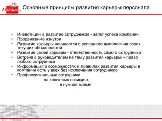 Основные принципы развития карьеры персонала Инвестиции в развитие сотрудников - залог успеха компании Продвижение изнутри Развитие карьеры начинается с успешного выполнения своих текущих обязанностей Развитие своей карьеры - ответственность самого сотрудника Встреча с руководителем на тему развития карьеры – право любого сотрудника Информация о возможностях и правилах развития карьеры в компании есть у всех без исключения сотрудников Профессиональные сотрудники  на ключевых позициях  в нужное время 