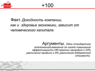 +100 Факт.  Доходность компании,  как и  здоровье экономики, зависит от человеческого капитала Аргументы.  Одно стандартное отклонение/изменение по шкале повышения эффективности  HR -практик приводит к 23% увеличения прибыли и 8% увеличения добавленной стоимости  