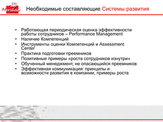 Необходимые составляющие  Системы развития Работающая периодическая оценка эффективности работы сотрудников –  Performance Management Наличие Компетенций Инструменты оценки Компетенций и  Assessment Center  Практика подготовки преемников Позитивные примеры «роста сотрудников изнутри» Обученный менеджмент, не опасающийся преемников Эффективная коммуникация: принципы и возможности развития в компании, примеры роста  