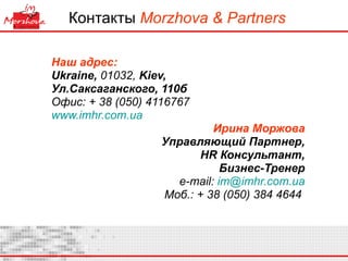 Контакты   Morzhova & Partners Наш адрес: Ukraine ,  0 1032 ,  Kiev,  Ул.Саксаганского, 110б Офис: + 38 (050) 4116767 www.imhr.com.ua   Ирина Моржова Управляющий Партнер , HR  Консультант , Бизнес-Тренер e-mail:  [email_address] Моб. : + 38 (050) 384 4644  