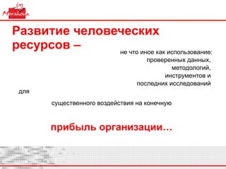 Развитие человеческих ресурсов –   не что иное как использование: проверенных данных,  методологий,  инструментов и  последних исследований  для  существенного воздействия на конечную   прибыль организации…  