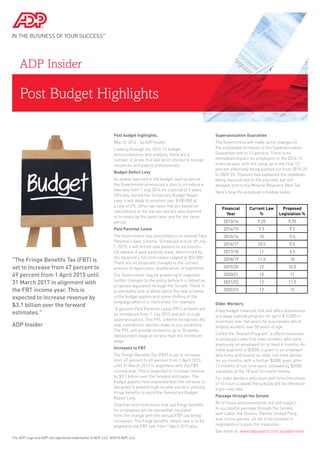 Post Budget Highlights
ADP Insider
Post budget highlights.
May 15, 2014 - by ADP Insider
Looking through the 2014-15 budget
announcements and analysis, there are a
number of areas that will be of interest to human
resources and payroll professionals.
Budget Deficit Levy
As widely reported in the budget lead up period,
the Government announced a plan to introduce a
new levy from 1 July 2014 for a period of 3 years.
Officially named the Temporary Budget Repair
Levy, it will apply to incomes over $180,000 at
a rate of 2%. Other tax rates that are based on
calculations at the top tax rate are also planned
to increase by the same level and for the same
period.
Paid Parental Leave
The Government has committed to its altered Paid
Parental Leave scheme. Scheduled to kick off July
1, 2015, it will entitle new parents to six months
(26 weeks) of paid parental leave, determined by
the recipient’s full time salary capped at $50,000.
There are no proposed changes to the current
process of application, qualification, or payments.
The Government may be preparing to negotiate
further changes to the policy before it is tabled as
proposed legislation through the Senate. There is
a noticeable lack of detail about the new scheme
in the budget papers and some shifting of the
language when it is mentioned. For example:
“A genuine Paid Parental Leave (PPL) scheme will
be introduced from 1 July 2015 and will include
superannuation. This PPL scheme recognises the
vital contribution women make to our workforce.
The PPL will provide recipients up to 26 weeks
replacement wage at no less than the minimum
wage.”
Increases to FBT
The Fringe Benefits Tax (FBT) is set to increase
from 47 percent to 49 percent from 1 April 2015
until 31 March 2017 in alignment with the FBT
income year. This is expected to increase revenue
by $3.1 billion over the forward estimates. The
budget papers have explained that the increase is
designed to prevent high income earners utilising
fringe benefits to avoid the Temporary Budget
Repair Levy.
Charities and institutions that use fringe benefits
for employees will be somewhat insulated
from the change with the annual FBT cap being
increased. The fringe benefits rebate rate is to be
aligned to the FBT rate from 1 April 2015 also.
Superannuation Guarantee
The Government will make some changes to
the scheduled increases in the Superannuation
Guarantee rate to 12 percent. There is no
immediate impact for employers in the 2014-15
financial year, with the ramp up to the final 12
percent effectively being pushed out from 2019-20
to 2022-23. Treasury has explained the slowdown
being required due to the planned, but still
delayed, end to the Mineral Resource Rent Tax.
Here’s how the proposed schedule looks:
Financial
Year
Current Law
%
Proposed
Legislation %
2013/14 9.25 9.25
2014/15 9.5 9.5
2015/16 10 9.5
2016/17 10.5 9.5
2017/18 11 9.5
2018/19 11.5 10
2019/20 12 10.5
2020/21 12 11
2021/22 12 11.5
2022/23 12 12
Older Workers
A key budget measure that will affect businesses
is a wage subsidy program for up to $10,000 in
incentives over two years for businesses which
employ workers over 50 years of age.
Called the ‘Restart Program’, it offers incentives
to employers who hire older workers who were
previously un-employed for at least 6 months. An
initial payment of $3000 is given to an employer
who hires and retains an older full-time worker
for six months, with a further $3000 given after
12 months of full-time work, followed by $2000
subsidies at the 18 and 24-month marks.
For older workers who work part time (minimum
of 15 hours a week) the subsidy will be offered at
a pro-rata rate.
Passage through the Senate
All of these announcements are still subject
to successful passage through the Senate,
with Labor, the Greens, Palmer United Party
and ‘micro-parties’ all set to be involved in
negotiations to pass the measures.
See more at: www.adppayroll.com.au/adpinsider
The ADP Logo and ADP are registered trademarks of ADP, LLC. ©2015 ADP, LLC.
"The Fringe Benefits Tax (FBT) is
set to increase from 47 percent to
49 percent from 1 April 2015 until
31 March 2017 in alignment with
the FBT income year. This is
expected to increase revenue by
$3.1 billion over the forward
estimates."
ADP Insider
 