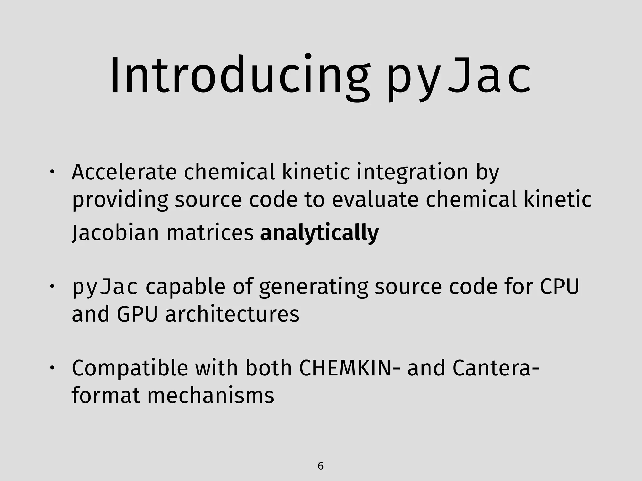 Introducing pyJac
• Accelerate chemical kinetic integration by
providing source code to evaluate chemical kinetic
Jacobian matrices analytically
• pyJac capable of generating source code for CPU
and GPU architectures
• Compatible with both CHEMKIN- and Cantera-
format mechanisms
6
 