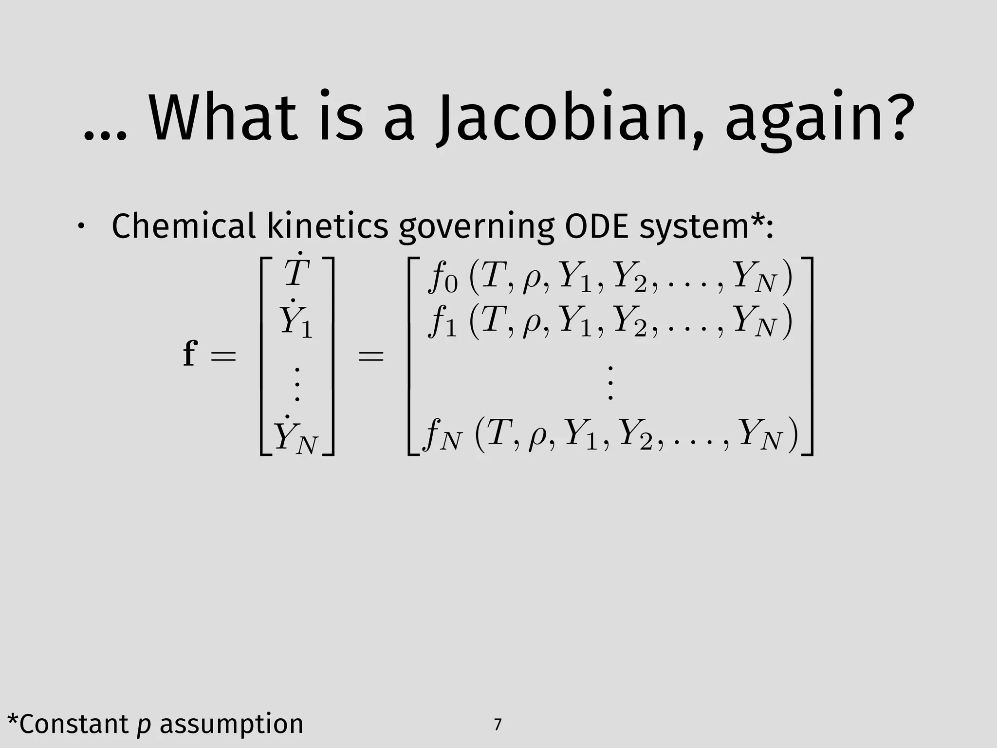 … What is a Jacobian, again?
• Chemical kinetics governing ODE system*: 
 
 
 
7
f =
2
6
6
6
4
˙T
˙Y1
...
˙YN
3
7
7
7
5
=
2
6
6
6
4
f0 (T, ⇢, Y1, Y2, . . . , YN )
f1 (T, ⇢, Y1, Y2, . . . , YN )
...
fN (T, ⇢, Y1, Y2, . . . , YN )
3
7
7
7
5
*Constant p assumption
 
