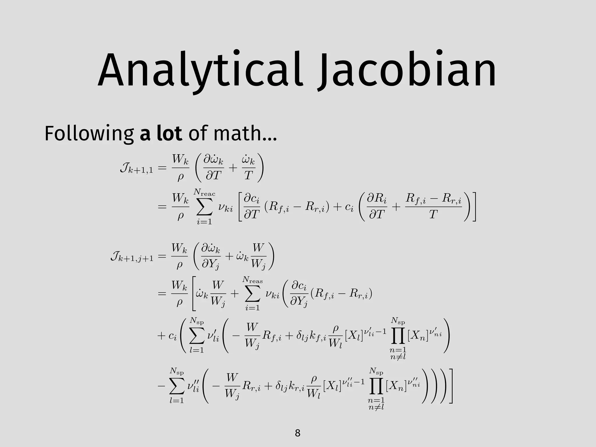 Analytical Jacobian
Following a lot of math…
8
Jk+1,1 =
Wk
⇢
✓
@ ˙!k
@T
+
˙!k
T
◆
=
Wk
⇢
NreacX
i=1
⌫ki

@ci
@T
(Rf,i Rr,i) + ci
✓
@Ri
@T
+
Rf,i Rr,i
T
◆
Jk+1,j+1 =
Wk
⇢
✓
@ ˙!k
@Yj
+ ˙!k
W
Wj
◆
=
Wk
⇢
"
˙!k
W
Wj
+
NreasX
i=1
⌫ki
✓
@ci
@Yj
(Rf,i Rr,i)
+ ci
Nsp
X
l=1
⌫0
li
W
Wj
Rf,i + ljkf,i
⇢
Wl
[Xl]⌫0
li 1
Nsp
Y
n=1
n6=l
[Xn]⌫0
ni
!
Nsp
X
l=1
⌫00
li
W
Wj
Rr,i + ljkr,i
⇢
Wl
[Xl]⌫00
li 1
Nsp
Y
n=1
n6=l
[Xn]⌫00
ni
!!!#
 