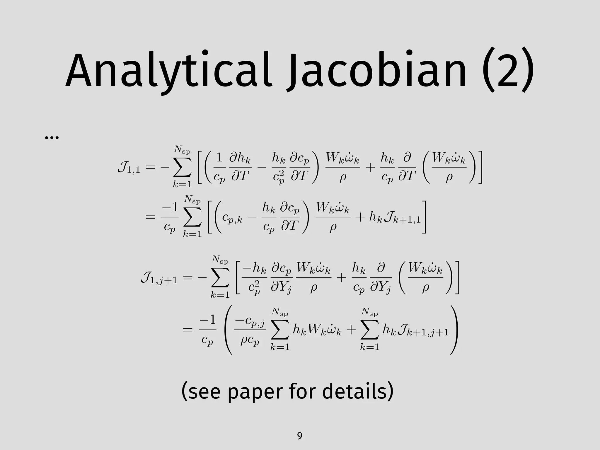 Analytical Jacobian (2)
…
9
J1,1 =
Nsp
X
k=1
✓
1
cp
@hk
@T
hk
c2
p
@cp
@T
◆
Wk ˙!k
⇢
+
hk
cp
@
@T
✓
Wk ˙!k
⇢
◆
=
1
cp
Nsp
X
k=1
✓
cp,k
hk
cp
@cp
@T
◆
Wk ˙!k
⇢
+ hkJk+1,1
J1,j+1 =
Nsp
X
k=1

hk
c2
p
@cp
@Yj
Wk ˙!k
⇢
+
hk
cp
@
@Yj
✓
Wk ˙!k
⇢
◆
=
1
cp
0
@ cp,j
⇢cp
Nsp
X
k=1
hkWk ˙!k +
Nsp
X
k=1
hkJk+1,j+1
1
A
(see paper for details)
 