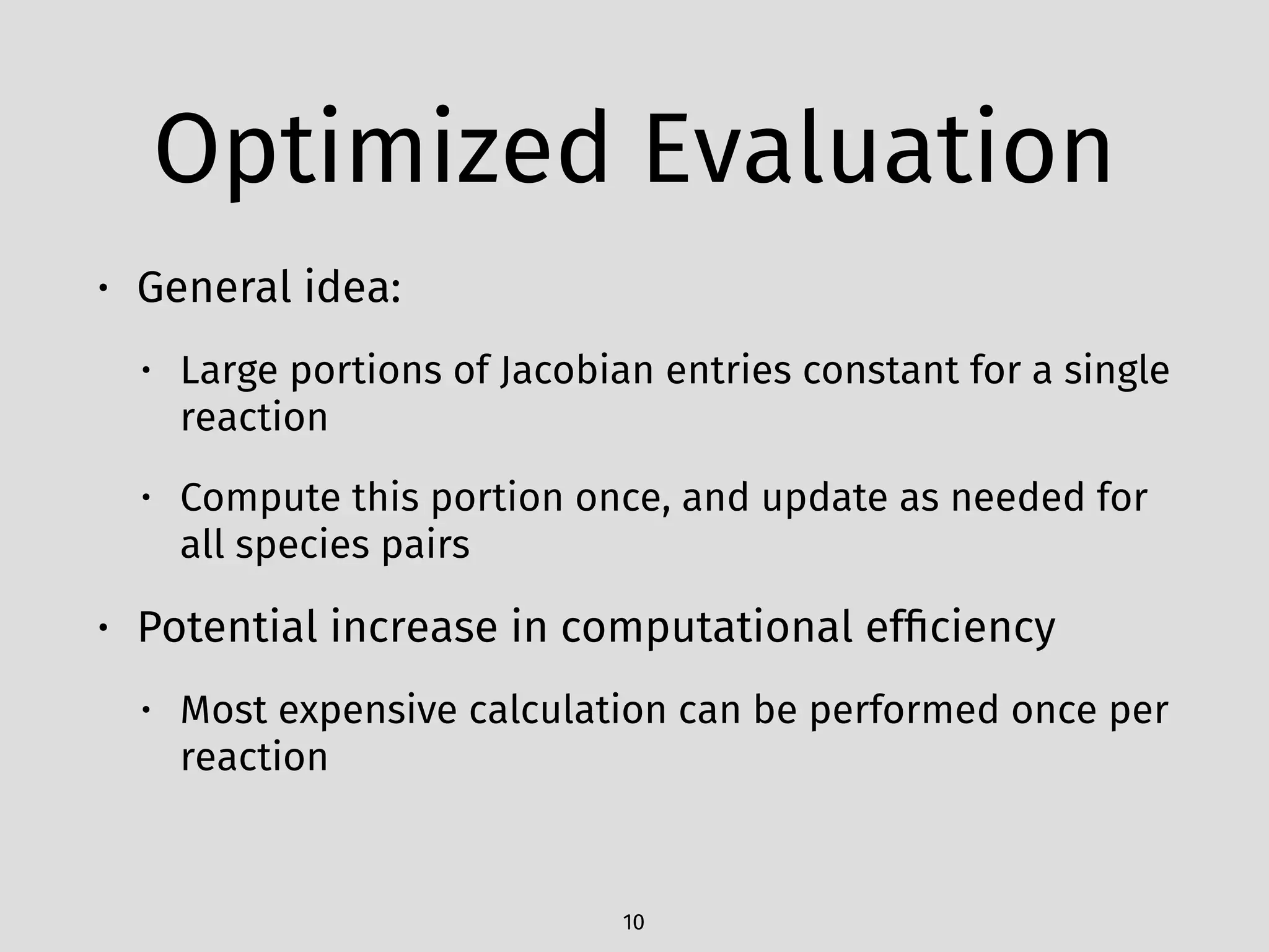 Optimized Evaluation
• General idea:
• Large portions of Jacobian entries constant for a single
reaction
• Compute this portion once, and update as needed for
all species pairs
• Potential increase in computational efﬁciency
• Most expensive calculation can be performed once per
reaction
10
 