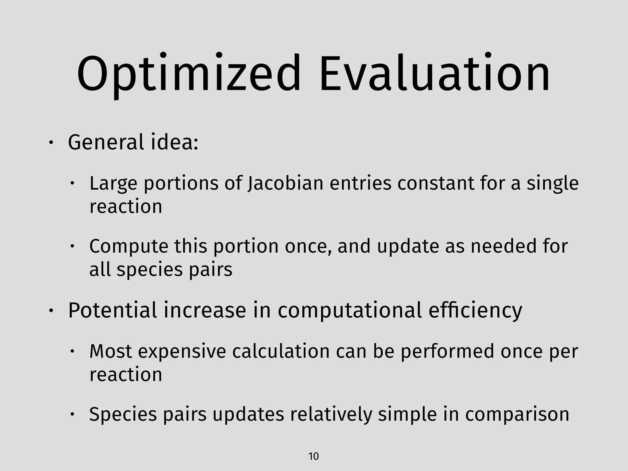 Optimized Evaluation
• General idea:
• Large portions of Jacobian entries constant for a single
reaction
• Compute this portion once, and update as needed for
all species pairs
• Potential increase in computational efﬁciency
• Most expensive calculation can be performed once per
reaction
• Species pairs updates relatively simple in comparison
10
 