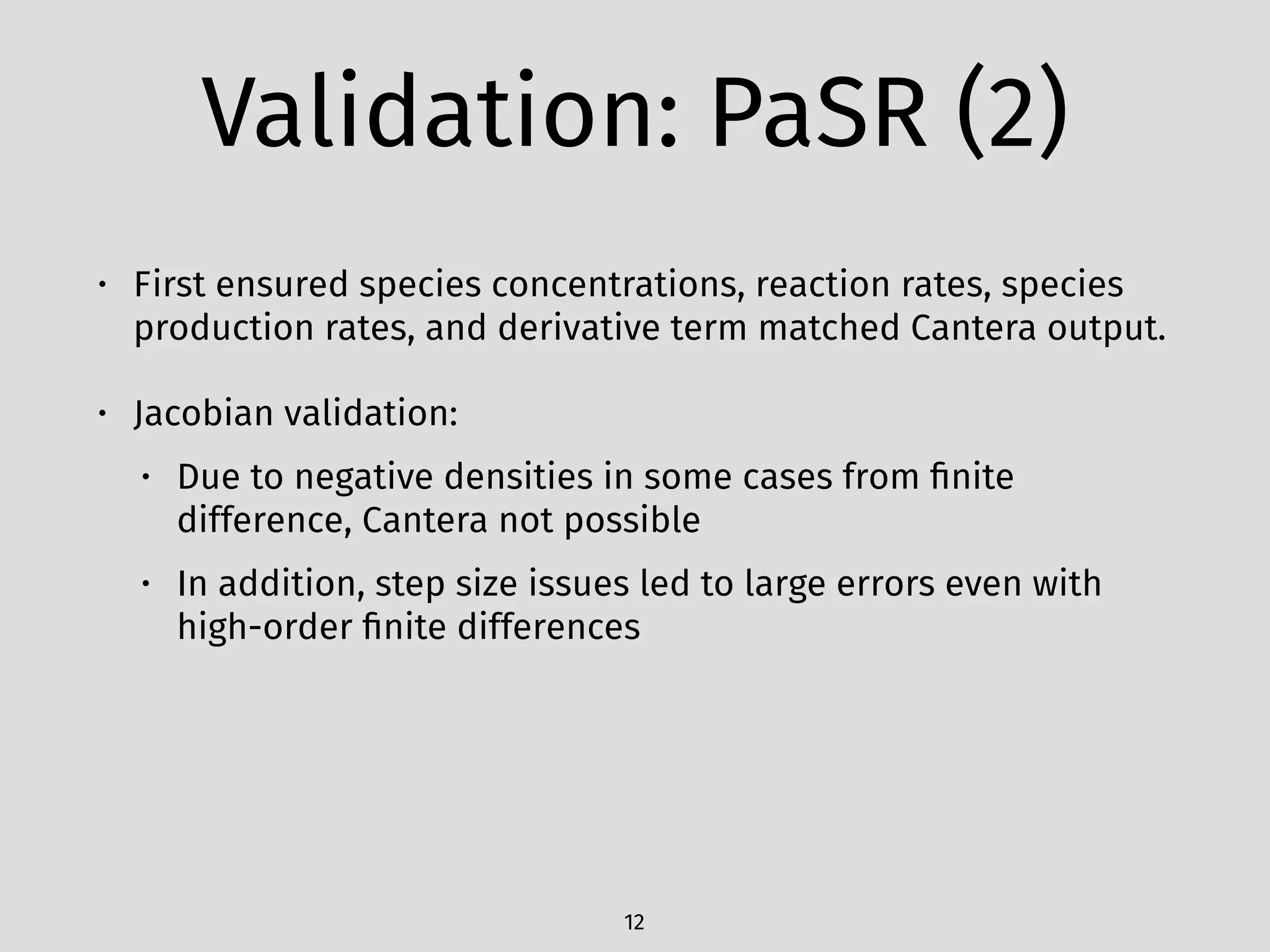 Validation: PaSR (2)
• First ensured species concentrations, reaction rates, species
production rates, and derivative term matched Cantera output.
• Jacobian validation:
• Due to negative densities in some cases from ﬁnite
difference, Cantera not possible
• In addition, step size issues led to large errors even with
high-order ﬁnite differences
12
 